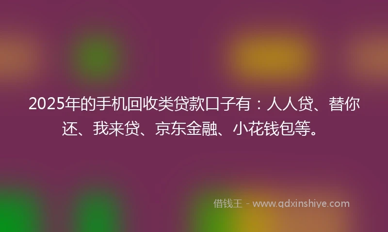 2025年的手机回收类贷款口子有：人人贷、替你还、我来贷、京东金融、小花钱包等。