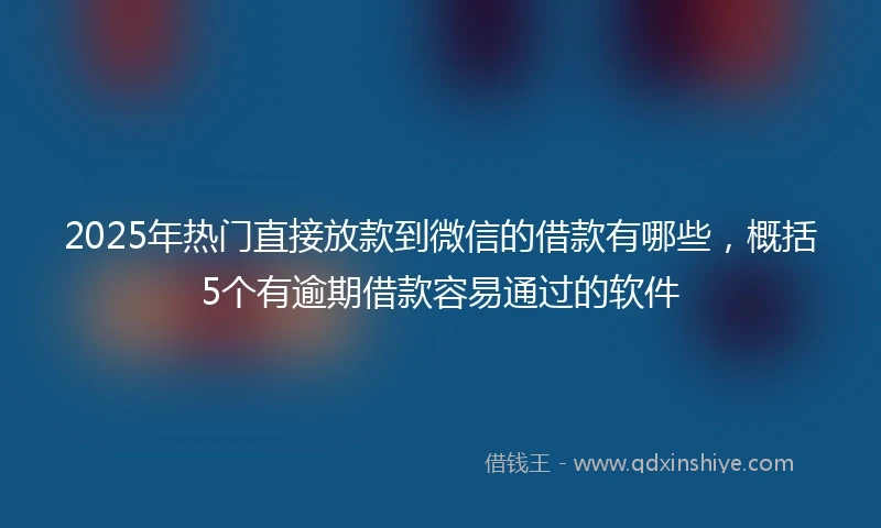 2025年热门直接放款到微信的借款有哪些，概括5个有逾期借款容易通过的软件