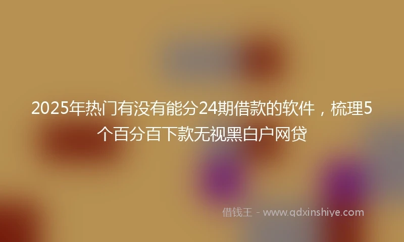 2025年热门有没有能分24期借款的软件，梳理5个百分百下款无视黑白户网贷