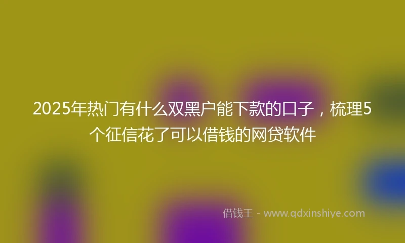 2025年热门有什么双黑户能下款的口子，梳理5个征信花了可以借钱的网贷软件