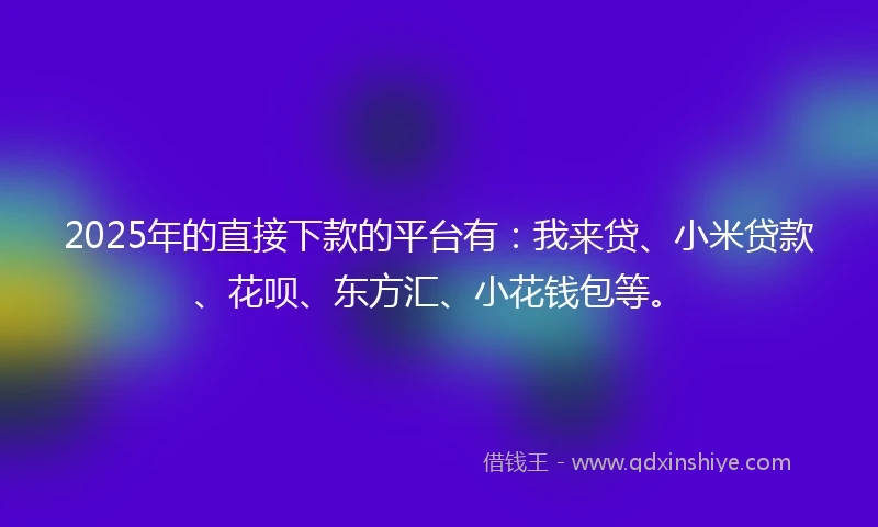 2025年的直接下款的平台有：我来贷、小米贷款、花呗、东方汇、小花钱包等。
