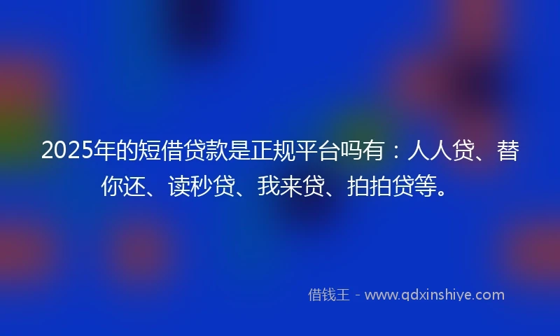 2025年的短借贷款是正规平台吗有：人人贷、替你还、读秒贷、我来贷、拍拍贷等。
