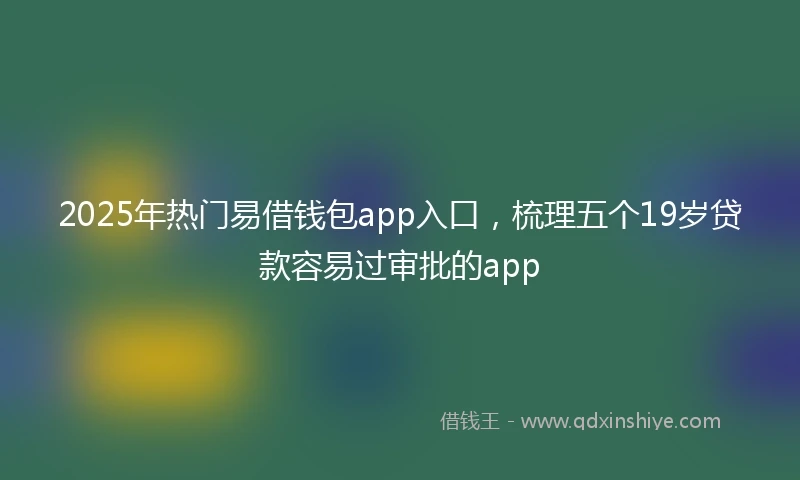 2025年热门易借钱包app入口，梳理五个19岁贷款容易过审批的app