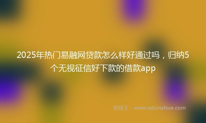 2025年热门易融网贷款怎么样好通过吗，归纳5个无视征信好下款的借款app