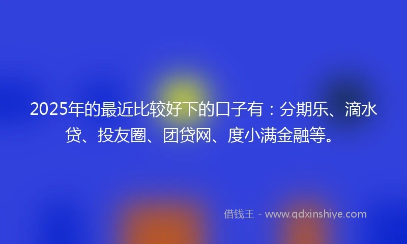 2025年的最近比较好下的口子有：分期乐、滴水贷、投友圈、团贷网、度小满金融等。