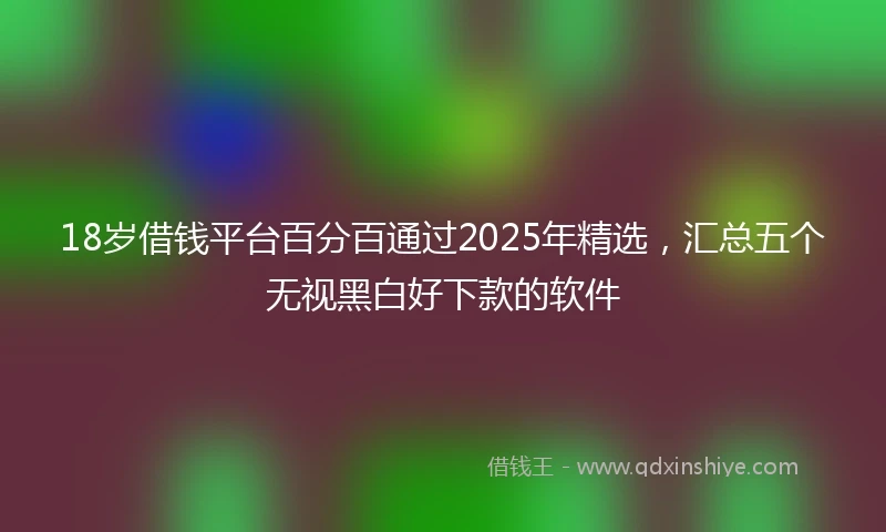 18岁借钱平台百分百通过2025年精选，汇总五个无视黑白好下款的软件