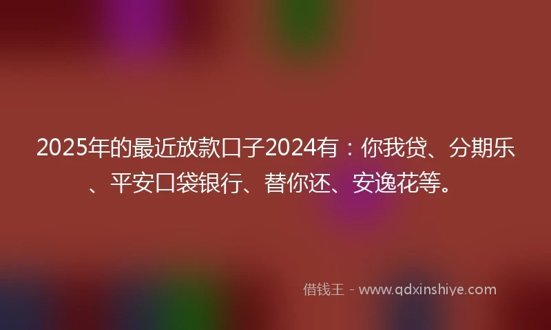 2025年的最近放款口子2024有：你我贷、分期乐、平安口袋银行、替你还、安逸花等。