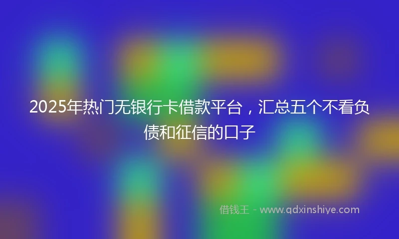 2025年热门无银行卡借款平台，汇总五个不看负债和征信的口子