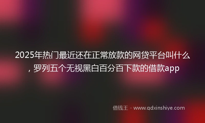 2025年热门最近还在正常放款的网贷平台叫什么，罗列五个无视黑白百分百下款的借款app