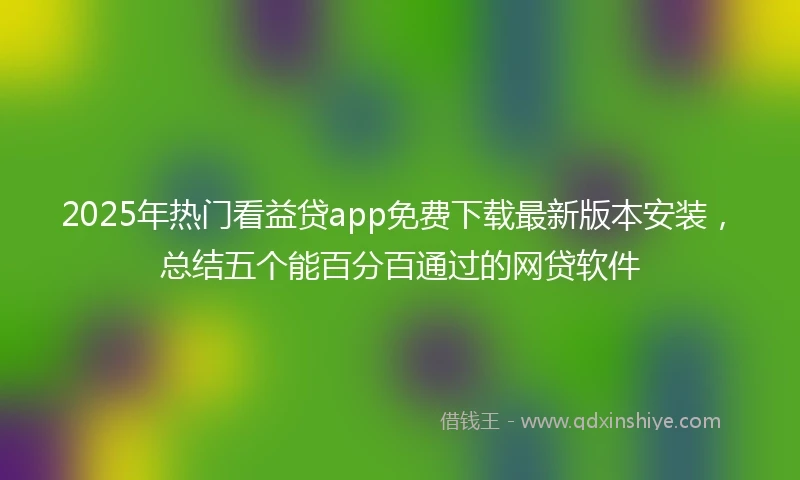 2025年热门看益贷app免费下载最新版本安装，总结五个能百分百通过的网贷软件