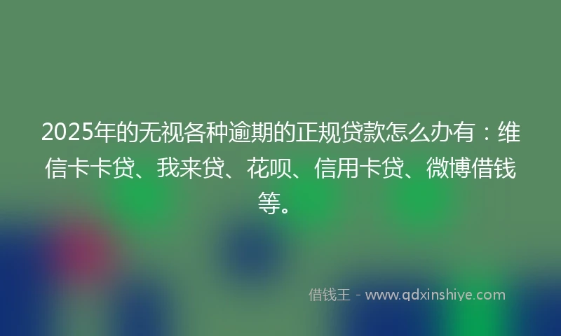 2025年的无视各种逾期的正规贷款怎么办有：维信卡卡贷、我来贷、花呗、信用卡贷、微博借钱等。