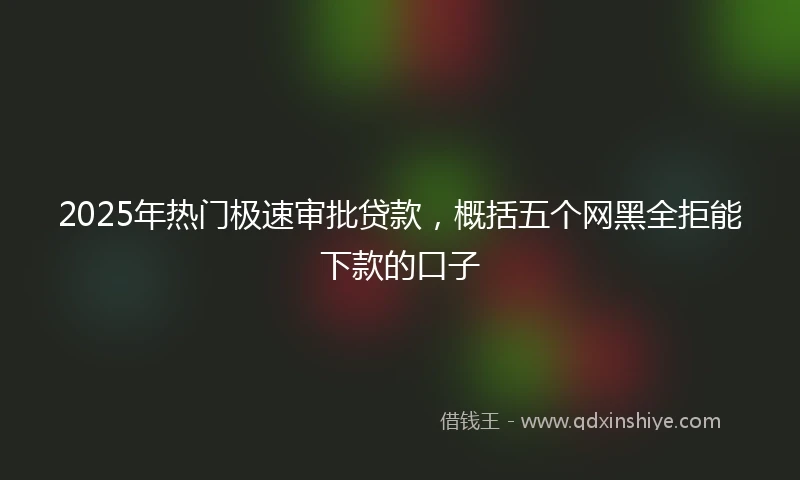 2025年热门极速审批贷款，概括五个网黑全拒能下款的口子