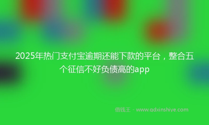 2025年热门支付宝逾期还能下款的平台，整合五个征信不好负债高的app