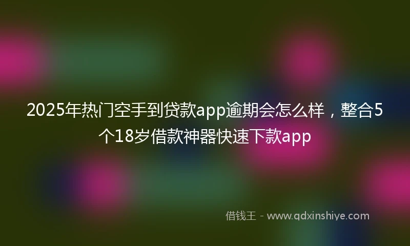 2025年热门空手到贷款app逾期会怎么样，整合5个18岁借款神器快速下款app