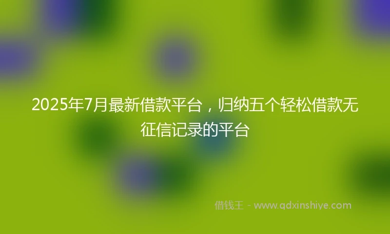 2025年7月最新借款平台，归纳五个轻松借款无征信记录的平台