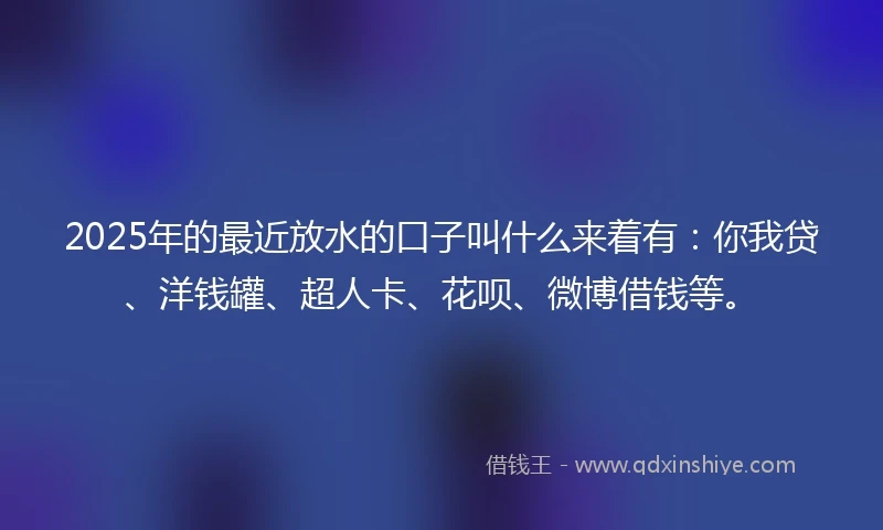 2025年的最近放水的口子叫什么来着有：你我贷、洋钱罐、超人卡、花呗、微博借钱等。