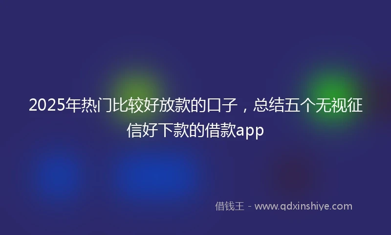 2025年热门比较好放款的口子，总结五个无视征信好下款的借款app
