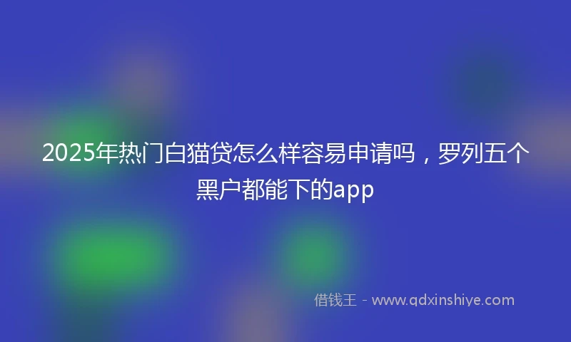 2025年热门白猫贷怎么样容易申请吗，罗列五个黑户都能下的app