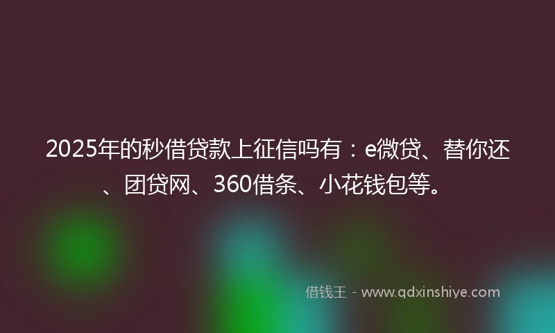 2025年的秒借贷款上征信吗有：e微贷、替你还、团贷网、360借条、小花钱包等。