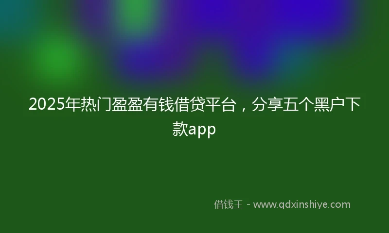 2025年热门盈盈有钱借贷平台，分享五个黑户下款app