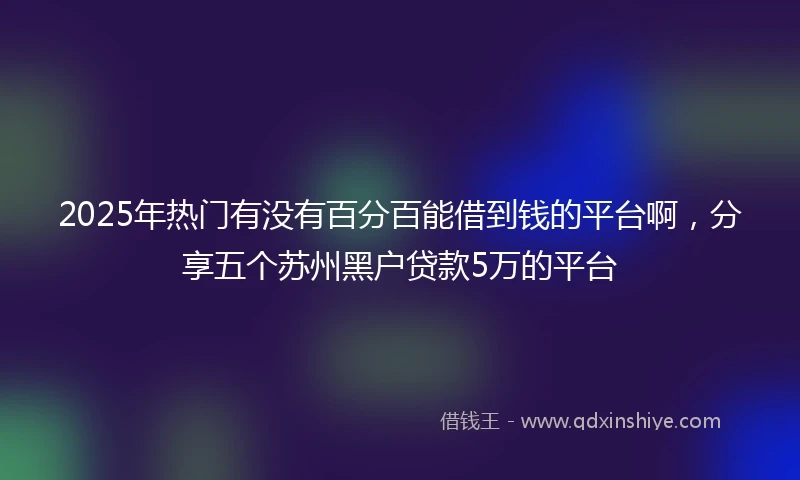 2025年热门有没有百分百能借到钱的平台啊，分享五个苏州黑户贷款5万的平台