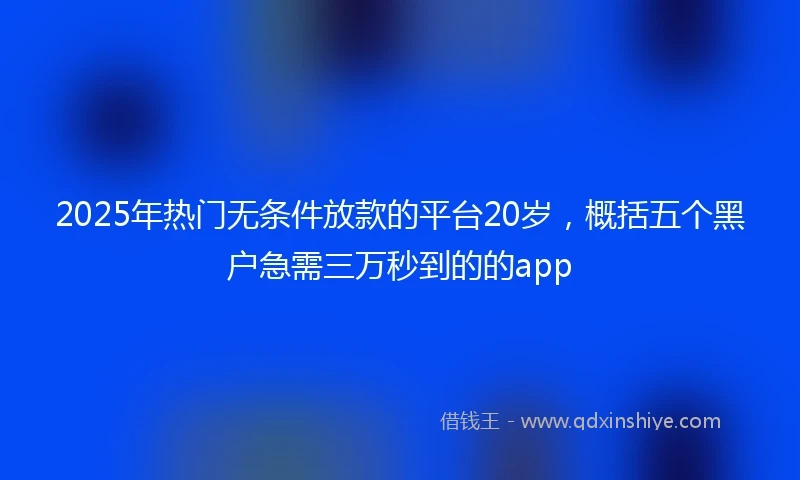 2025年热门无条件放款的平台20岁，概括五个黑户急需三万秒到的的app