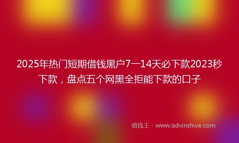 2025年热门短期借钱黑户7一14天必下款2023秒下款，盘点五个网黑全拒能下款的口子