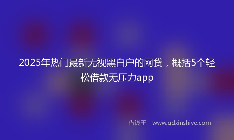 2025年热门最新无视黑白户的网贷，概括5个轻松借款无压力app