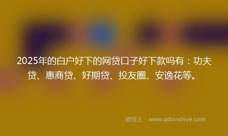 2025年的白户好下的网贷口子好下款吗有:功夫贷、惠商贷、好期贷、投友圈、安逸花等。