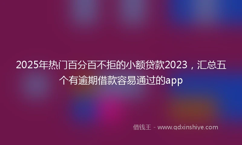 2025年热门百分百不拒的小额贷款2023，汇总五个有逾期借款容易通过的app