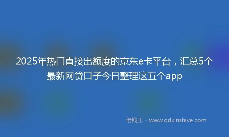 2025年热门直接出额度的京东e卡平台，汇总5个最新网贷口子今日整理这五个app