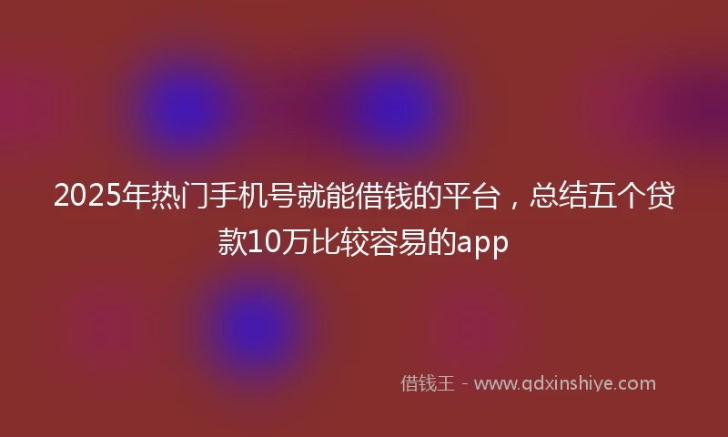 2025年热门手机号就能借钱的平台，总结五个贷款10万比较容易的app
