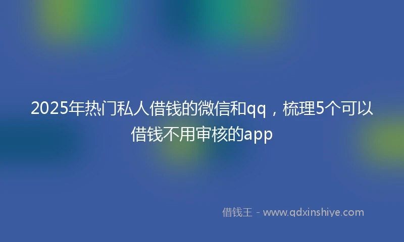 2025年热门私人借钱的微信和qq，梳理5个可以借钱不用审核的app