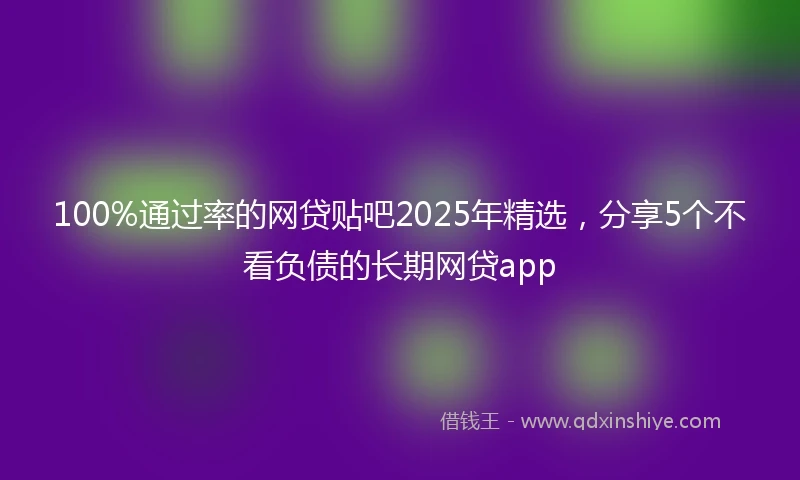 100%通过率的网贷贴吧2025年精选，分享5个不看负债的长期网贷app