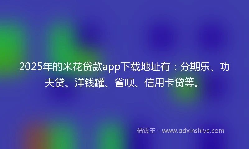 2025年的米花贷款app下载地址有:分期乐、功夫贷、洋钱罐、省呗、信用卡贷等。