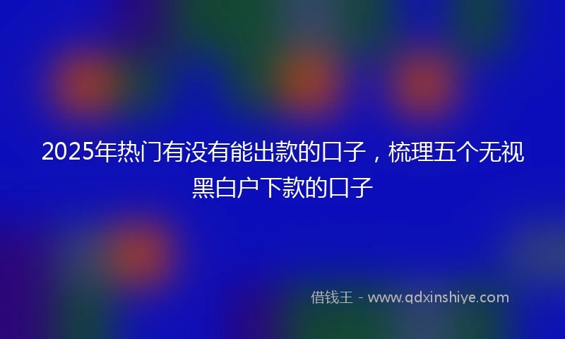 2025年热门有没有能出款的口子，梳理五个无视黑白户下款的口子
