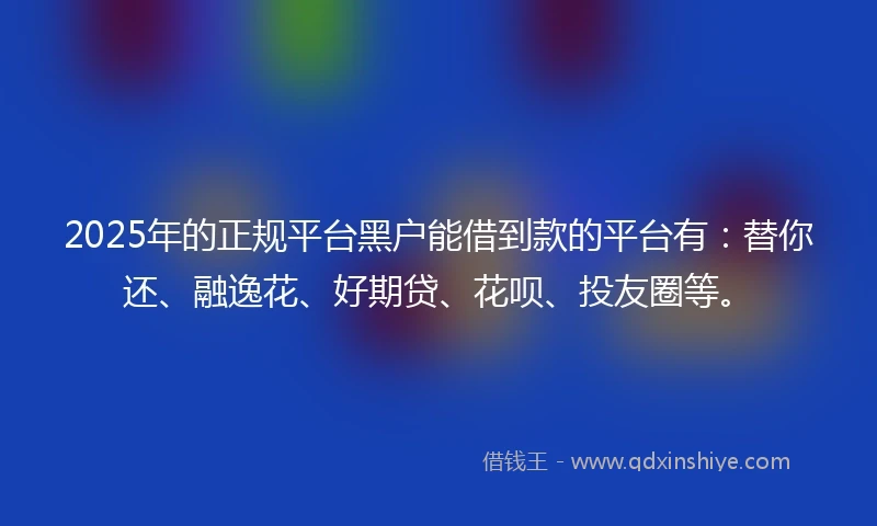 2025年的正规平台黑户能借到款的平台有：替你还、融逸花、好期贷、花呗、投友圈等。