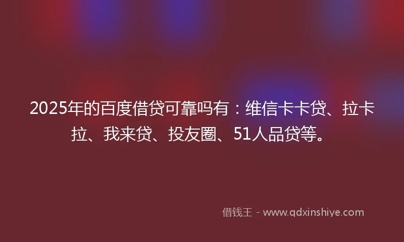 2025年的百度借贷可靠吗有：维信卡卡贷、拉卡拉、我来贷、投友圈、51人品贷等。