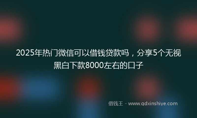2025年热门微信可以借钱贷款吗，分享5个无视黑白下款8000左右的口子