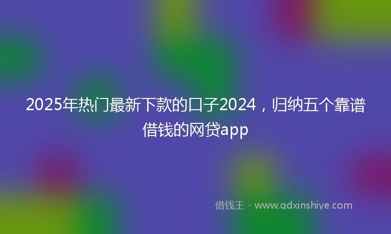 2025年热门最新下款的口子2024，归纳五个靠谱借钱的网贷app