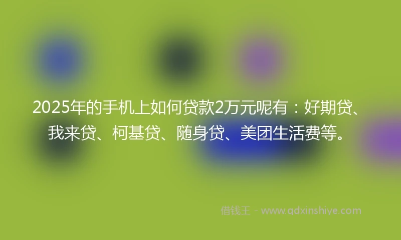 2025年的手机上如何贷款2万元呢有：好期贷、我来贷、柯基贷、随身贷、美团生活费等。