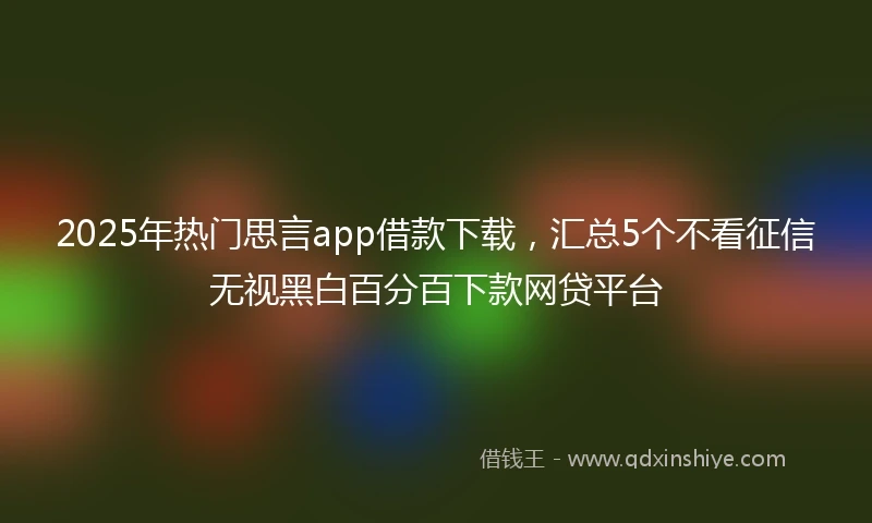 2025年热门思言app借款下载，汇总5个不看征信无视黑白百分百下款网贷平台