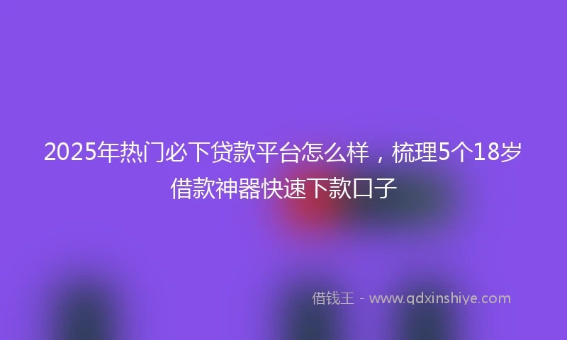 2025年热门必下贷款平台怎么样，梳理5个18岁借款神器快速下款口子