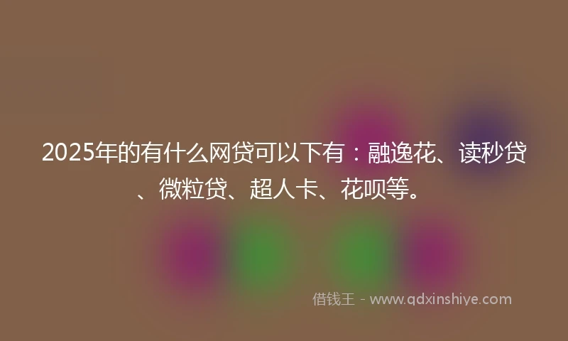 2025年的有什么网贷可以下有：融逸花、读秒贷、微粒贷、超人卡、花呗等。