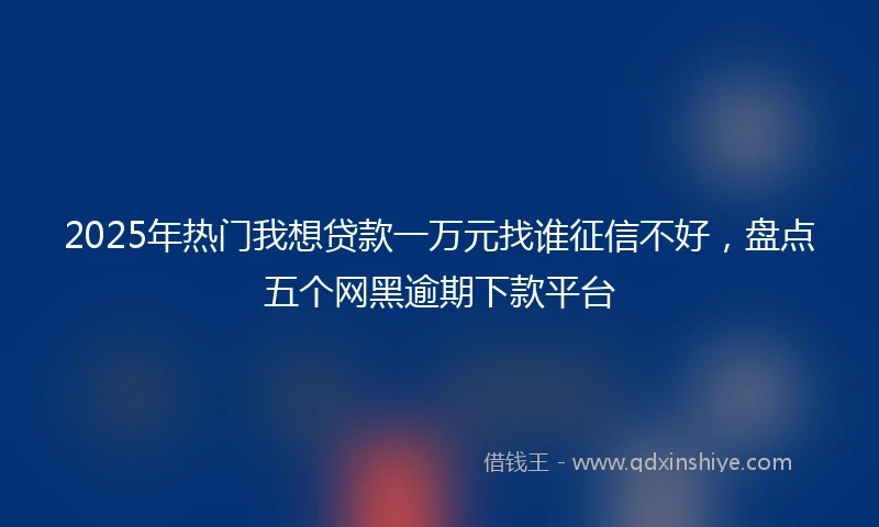 2025年热门我想贷款一万元找谁征信不好，盘点五个网黑逾期下款平台