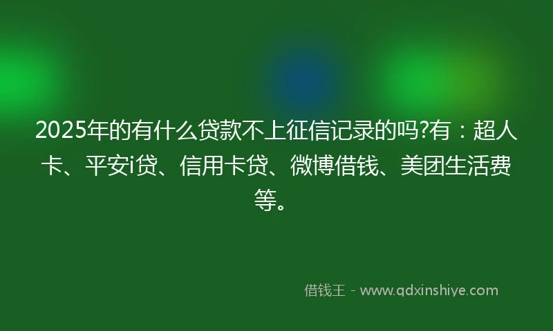2025年的有什么贷款不上征信记录的吗?有：超人卡、平安i贷、信用卡贷、微博借钱、美团生活费等。