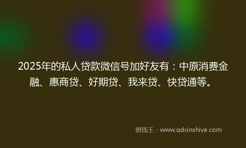 2025年的私人贷款微信号加好友有:中原消费金融、惠商贷、好期贷、我来贷、快贷通等。
