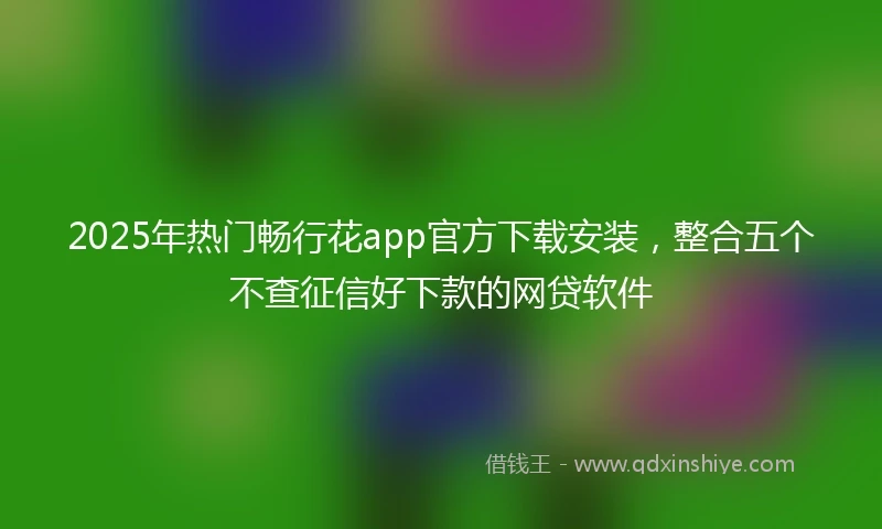2025年热门畅行花app官方下载安装，整合五个不查征信好下款的网贷软件