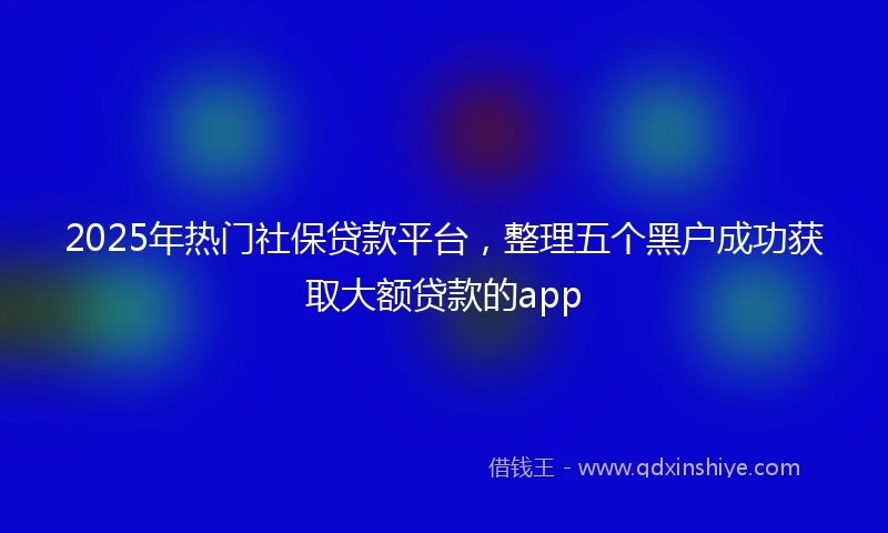 2025年热门社保贷款平台,整理五个黑户成功获取大额贷款的app