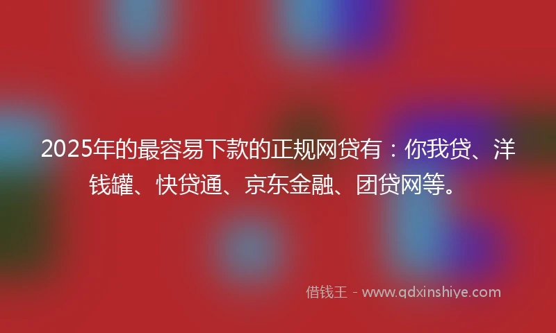 2025年的最容易下款的正规网贷有：你我贷、洋钱罐、快贷通、京东金融、团贷网等。